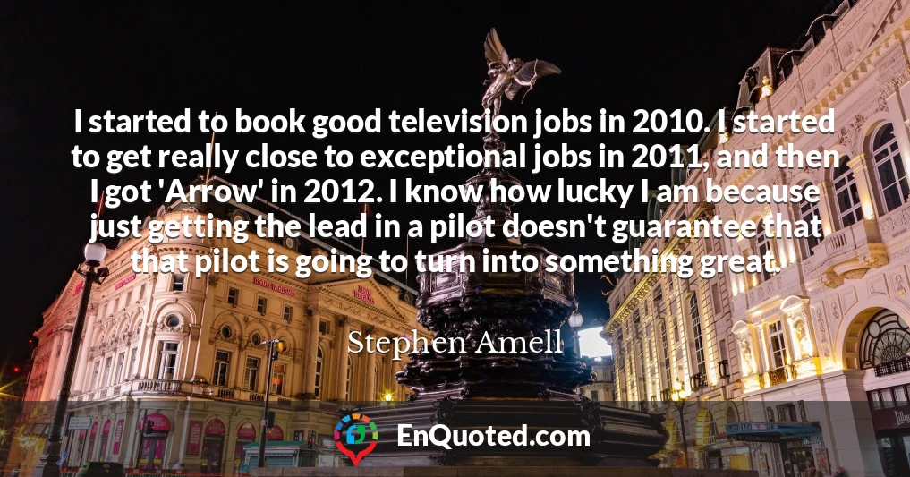 I started to book good television jobs in 2010. I started to get really close to exceptional jobs in 2011, and then I got 'Arrow' in 2012. I know how lucky I am because just getting the lead in a pilot doesn't guarantee that that pilot is going to turn into something great.