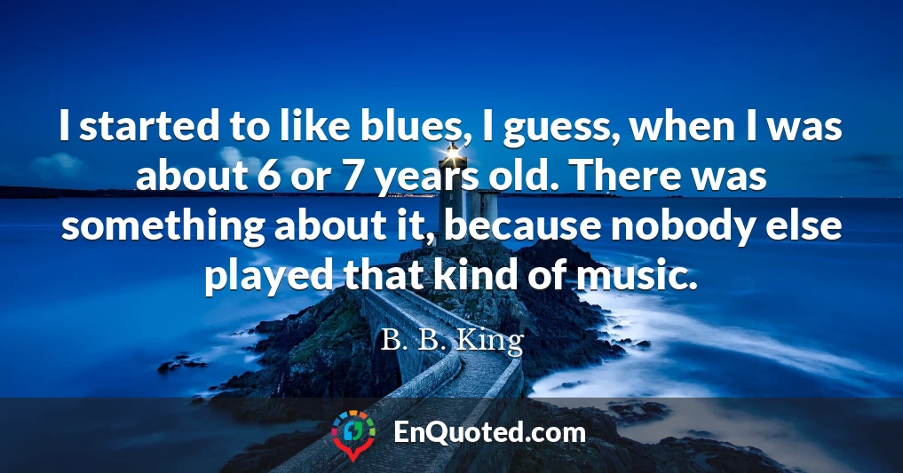 I started to like blues, I guess, when I was about 6 or 7 years old. There was something about it, because nobody else played that kind of music.