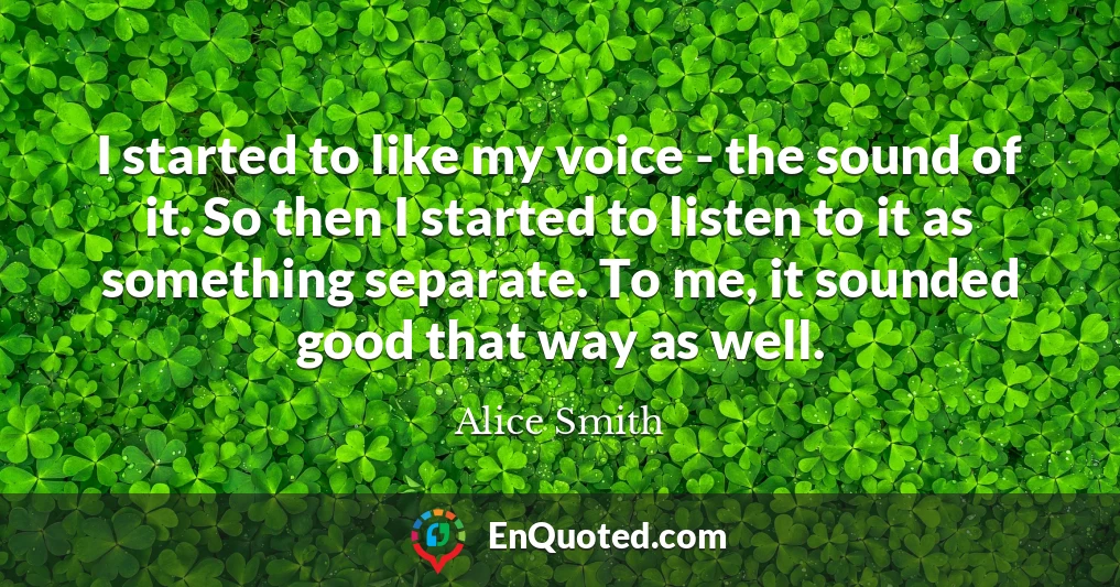 I started to like my voice - the sound of it. So then I started to listen to it as something separate. To me, it sounded good that way as well.