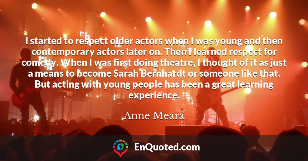 I started to respect older actors when I was young and then contemporary actors later on. Then I learned respect for comedy. When I was first doing theatre, I thought of it as just a means to become Sarah Bernhardt or someone like that. But acting with young people has been a great learning experience.