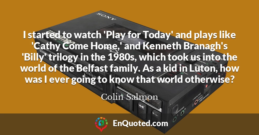 I started to watch 'Play for Today' and plays like 'Cathy Come Home,' and Kenneth Branagh's 'Billy' trilogy in the 1980s, which took us into the world of the Belfast family. As a kid in Luton, how was I ever going to know that world otherwise?