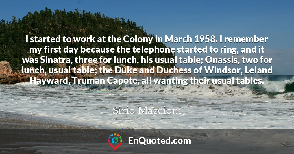 I started to work at the Colony in March 1958. I remember my first day because the telephone started to ring, and it was Sinatra, three for lunch, his usual table; Onassis, two for lunch, usual table; the Duke and Duchess of Windsor, Leland Hayward, Truman Capote, all wanting their usual tables.