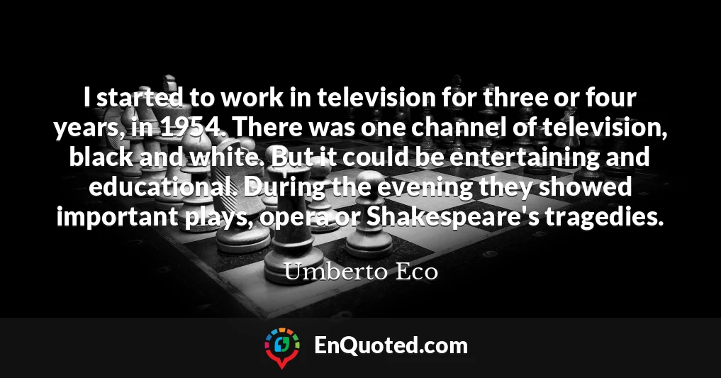 I started to work in television for three or four years, in 1954. There was one channel of television, black and white. But it could be entertaining and educational. During the evening they showed important plays, opera or Shakespeare's tragedies.