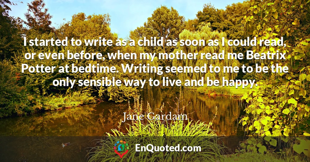 I started to write as a child as soon as I could read, or even before, when my mother read me Beatrix Potter at bedtime. Writing seemed to me to be the only sensible way to live and be happy.
