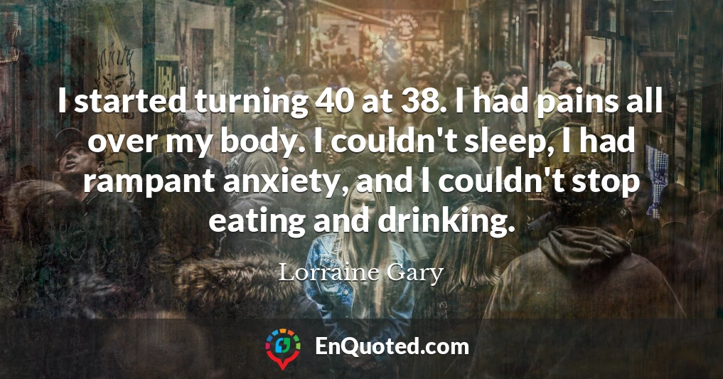 I started turning 40 at 38. I had pains all over my body. I couldn't sleep, I had rampant anxiety, and I couldn't stop eating and drinking.