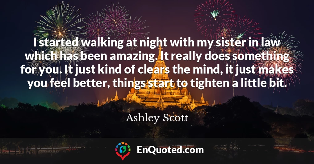 I started walking at night with my sister in law which has been amazing. It really does something for you. It just kind of clears the mind, it just makes you feel better, things start to tighten a little bit.