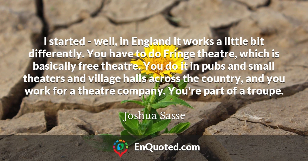 I started - well, in England it works a little bit differently. You have to do Fringe theatre, which is basically free theatre. You do it in pubs and small theaters and village halls across the country, and you work for a theatre company. You're part of a troupe.
