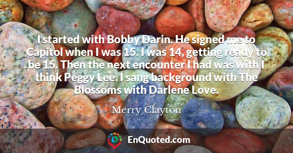 I started with Bobby Darin. He signed me to Capitol when I was 15. I was 14, getting ready to be 15. Then the next encounter I had was with I think Peggy Lee. I sang background with The Blossoms with Darlene Love.