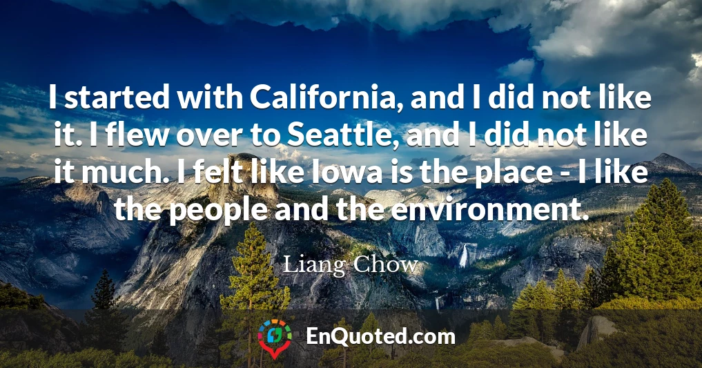 I started with California, and I did not like it. I flew over to Seattle, and I did not like it much. I felt like Iowa is the place - I like the people and the environment.