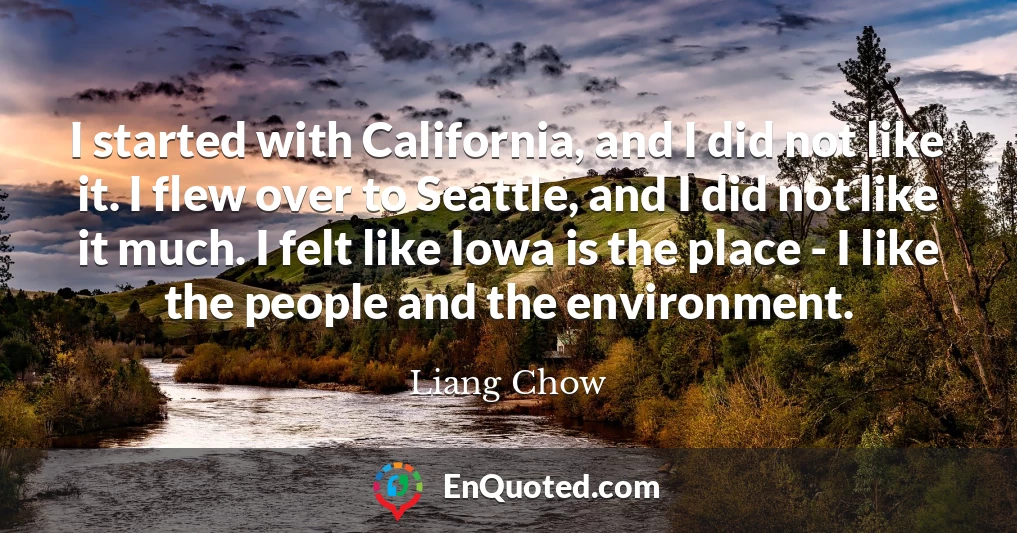 I started with California, and I did not like it. I flew over to Seattle, and I did not like it much. I felt like Iowa is the place - I like the people and the environment.