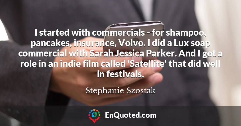 I started with commercials - for shampoo, pancakes, insurance, Volvo. I did a Lux soap commercial with Sarah Jessica Parker. And I got a role in an indie film called 'Satellite' that did well in festivals.