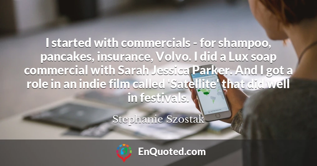 I started with commercials - for shampoo, pancakes, insurance, Volvo. I did a Lux soap commercial with Sarah Jessica Parker. And I got a role in an indie film called 'Satellite' that did well in festivals.