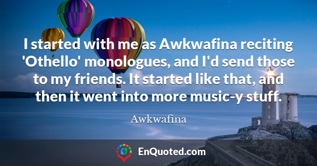 I started with me as Awkwafina reciting 'Othello' monologues, and I'd send those to my friends. It started like that, and then it went into more music-y stuff.