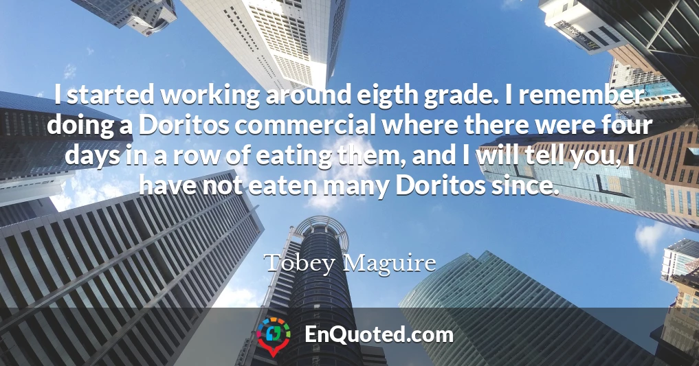 I started working around eigth grade. I remember doing a Doritos commercial where there were four days in a row of eating them, and I will tell you, I have not eaten many Doritos since.