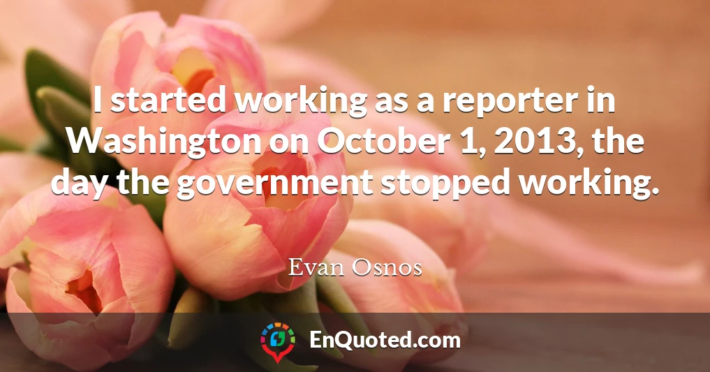 I started working as a reporter in Washington on October 1, 2013, the day the government stopped working.
