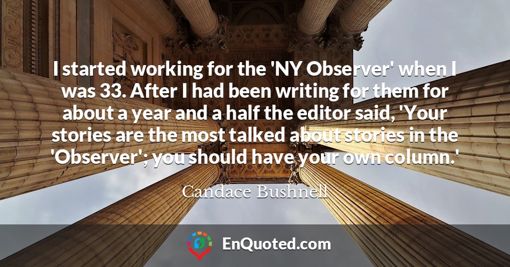 I started working for the 'NY Observer' when I was 33. After I had been writing for them for about a year and a half the editor said, 'Your stories are the most talked about stories in the 'Observer'; you should have your own column.'