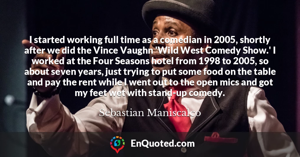 I started working full time as a comedian in 2005, shortly after we did the Vince Vaughn 'Wild West Comedy Show.' I worked at the Four Seasons hotel from 1998 to 2005, so about seven years, just trying to put some food on the table and pay the rent while I went out to the open mics and got my feet wet with stand-up comedy.