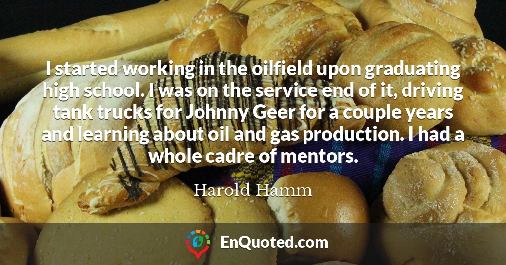I started working in the oilfield upon graduating high school. I was on the service end of it, driving tank trucks for Johnny Geer for a couple years and learning about oil and gas production. I had a whole cadre of mentors.