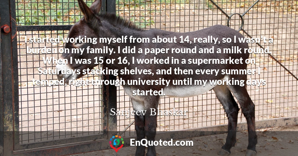 I started working myself from about 14, really, so I wasn't a burden on my family. I did a paper round and a milk round. When I was 15 or 16, I worked in a supermarket on Saturdays stacking shelves, and then every summer I temped, right through university until my working days started.