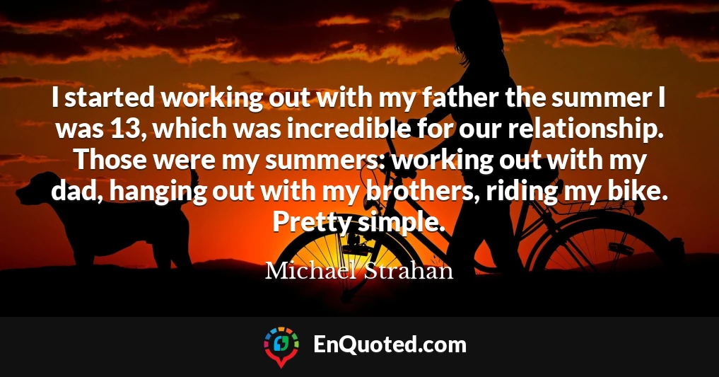 I started working out with my father the summer I was 13, which was incredible for our relationship. Those were my summers: working out with my dad, hanging out with my brothers, riding my bike. Pretty simple.
