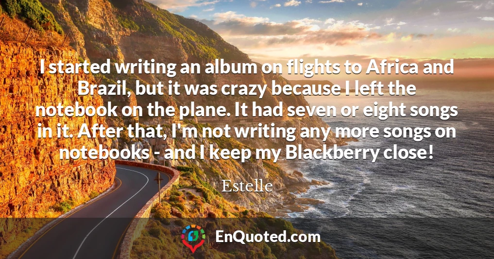I started writing an album on flights to Africa and Brazil, but it was crazy because I left the notebook on the plane. It had seven or eight songs in it. After that, I'm not writing any more songs on notebooks - and I keep my Blackberry close!