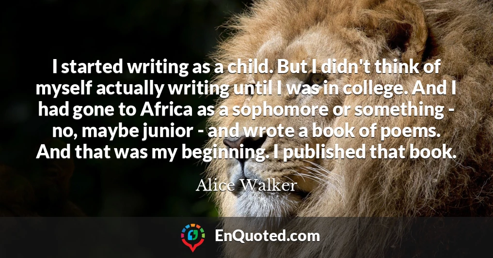 I started writing as a child. But I didn't think of myself actually writing until I was in college. And I had gone to Africa as a sophomore or something - no, maybe junior - and wrote a book of poems. And that was my beginning. I published that book.