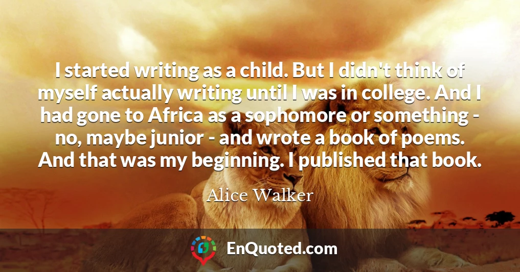 I started writing as a child. But I didn't think of myself actually writing until I was in college. And I had gone to Africa as a sophomore or something - no, maybe junior - and wrote a book of poems. And that was my beginning. I published that book.