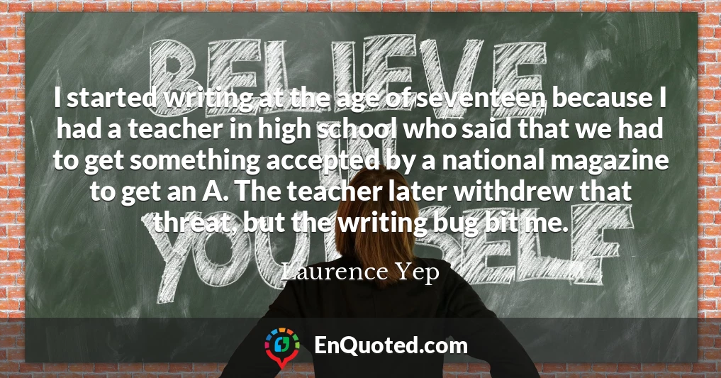I started writing at the age of seventeen because I had a teacher in high school who said that we had to get something accepted by a national magazine to get an A. The teacher later withdrew that threat, but the writing bug bit me.