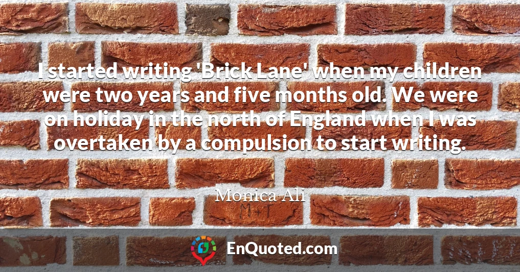 I started writing 'Brick Lane' when my children were two years and five months old. We were on holiday in the north of England when I was overtaken by a compulsion to start writing.