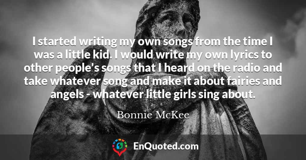 I started writing my own songs from the time I was a little kid. I would write my own lyrics to other people's songs that I heard on the radio and take whatever song and make it about fairies and angels - whatever little girls sing about.