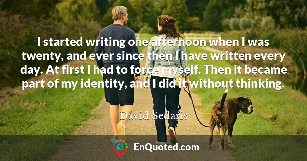 I started writing one afternoon when I was twenty, and ever since then I have written every day. At first I had to force myself. Then it became part of my identity, and I did it without thinking.