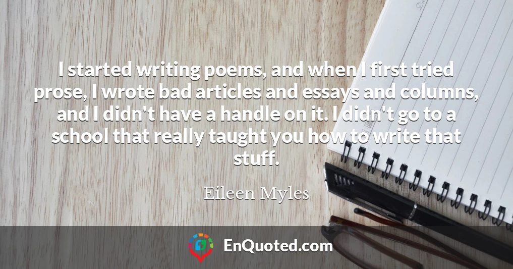 I started writing poems, and when I first tried prose, I wrote bad articles and essays and columns, and I didn't have a handle on it. I didn't go to a school that really taught you how to write that stuff.