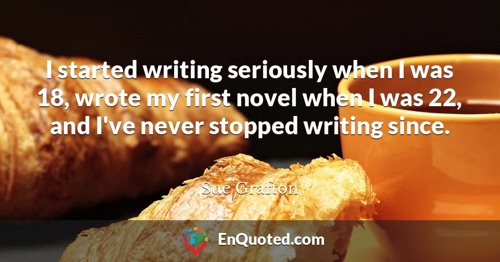 I started writing seriously when I was 18, wrote my first novel when I was 22, and I've never stopped writing since.