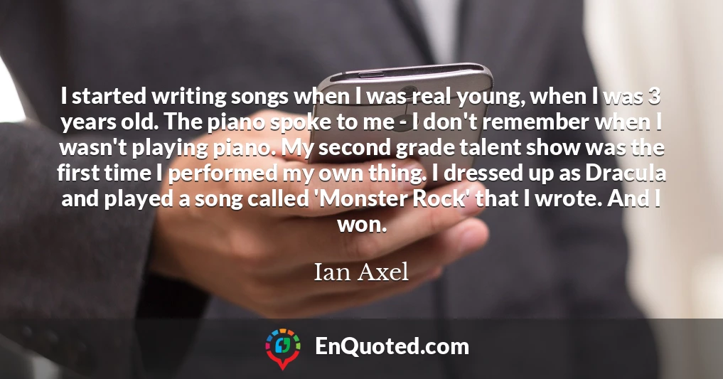 I started writing songs when I was real young, when I was 3 years old. The piano spoke to me - I don't remember when I wasn't playing piano. My second grade talent show was the first time I performed my own thing. I dressed up as Dracula and played a song called 'Monster Rock' that I wrote. And I won.