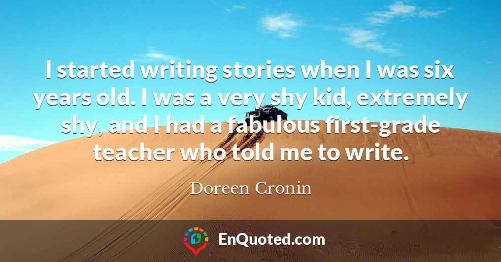 I started writing stories when I was six years old. I was a very shy kid, extremely shy, and I had a fabulous first-grade teacher who told me to write.