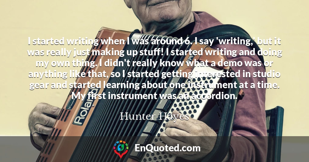 I started writing when I was around 6. I say 'writing,' but it was really just making up stuff! I started writing and doing my own thing. I didn't really know what a demo was or anything like that, so I started getting interested in studio gear and started learning about one instrument at a time. My first instrument was an accordion.