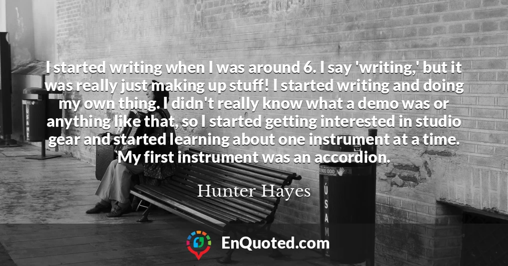 I started writing when I was around 6. I say 'writing,' but it was really just making up stuff! I started writing and doing my own thing. I didn't really know what a demo was or anything like that, so I started getting interested in studio gear and started learning about one instrument at a time. My first instrument was an accordion.