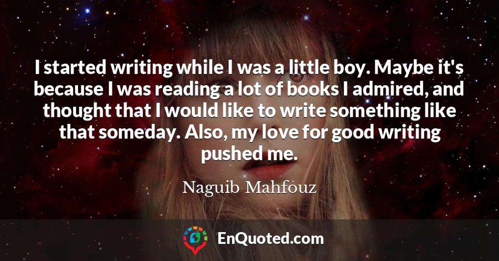 I started writing while I was a little boy. Maybe it's because I was reading a lot of books I admired, and thought that I would like to write something like that someday. Also, my love for good writing pushed me.