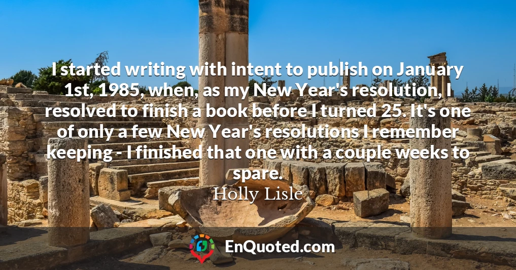 I started writing with intent to publish on January 1st, 1985, when, as my New Year's resolution, I resolved to finish a book before I turned 25. It's one of only a few New Year's resolutions I remember keeping - I finished that one with a couple weeks to spare.