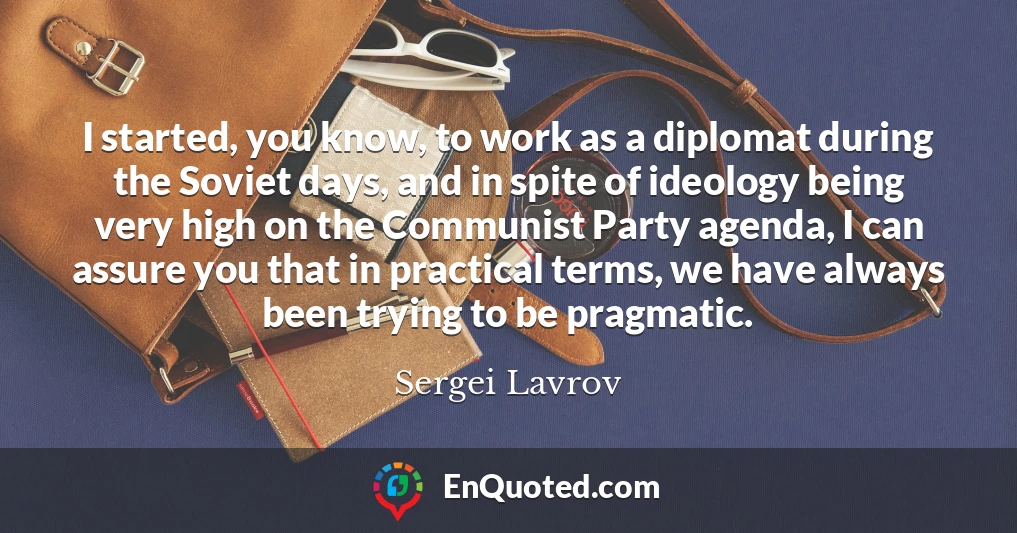 I started, you know, to work as a diplomat during the Soviet days, and in spite of ideology being very high on the Communist Party agenda, I can assure you that in practical terms, we have always been trying to be pragmatic.