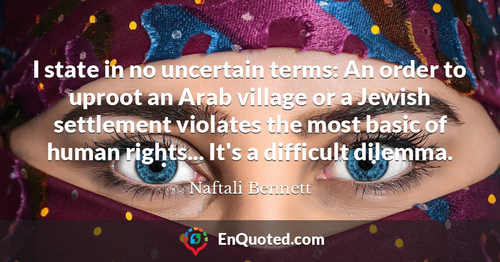 I state in no uncertain terms: An order to uproot an Arab village or a Jewish settlement violates the most basic of human rights... It's a difficult dilemma.