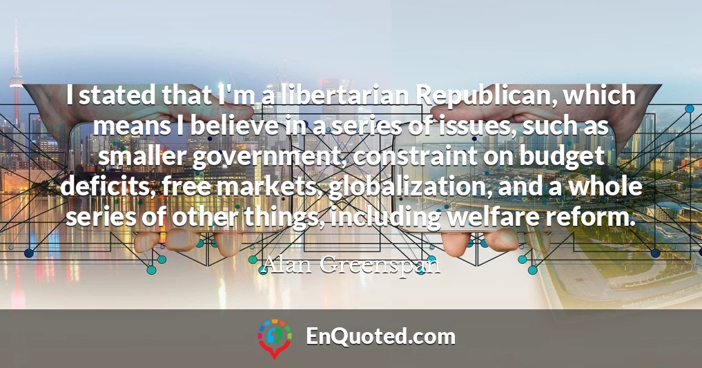 I stated that I'm a libertarian Republican, which means I believe in a series of issues, such as smaller government, constraint on budget deficits, free markets, globalization, and a whole series of other things, including welfare reform.