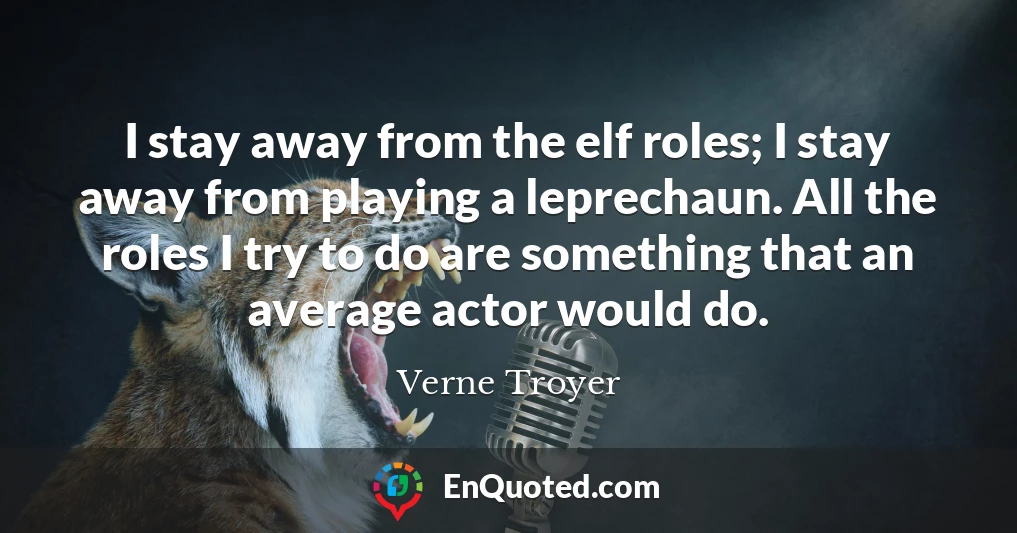 I stay away from the elf roles; I stay away from playing a leprechaun. All the roles I try to do are something that an average actor would do.
