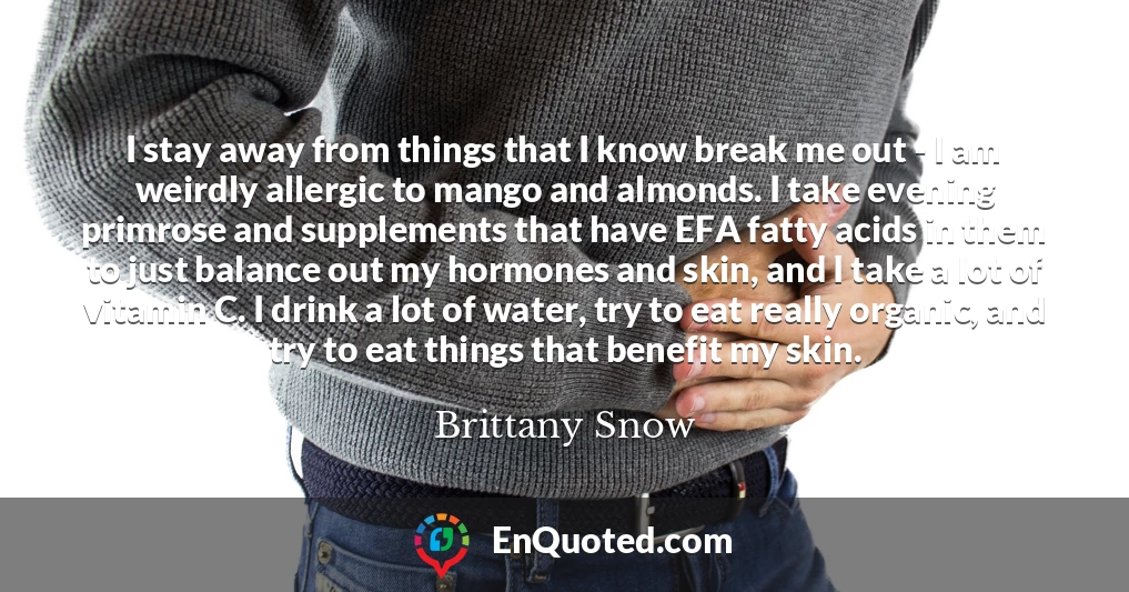 I stay away from things that I know break me out - I am weirdly allergic to mango and almonds. I take evening primrose and supplements that have EFA fatty acids in them to just balance out my hormones and skin, and I take a lot of vitamin C. I drink a lot of water, try to eat really organic, and try to eat things that benefit my skin.