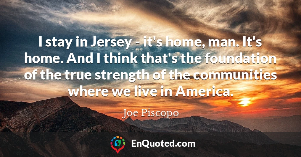 I stay in Jersey - it's home, man. It's home. And I think that's the foundation of the true strength of the communities where we live in America.