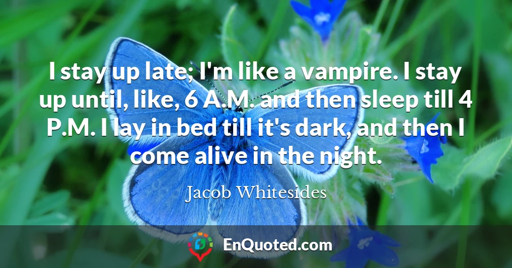 I stay up late; I'm like a vampire. I stay up until, like, 6 A.M. and then sleep till 4 P.M. I lay in bed till it's dark, and then I come alive in the night.