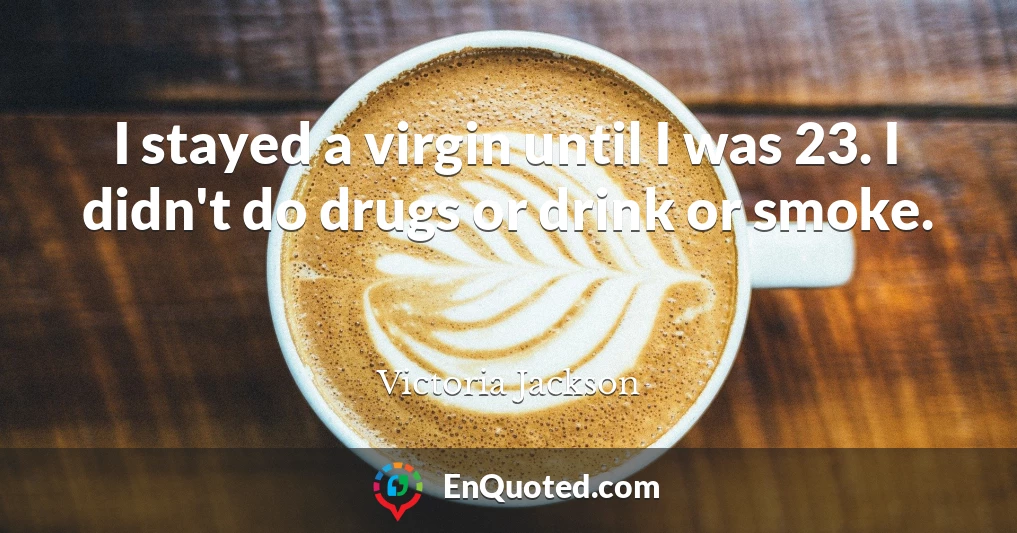 I stayed a virgin until I was 23. I didn't do drugs or drink or smoke.
