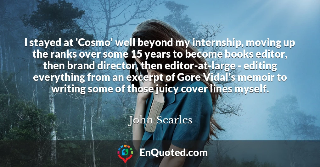 I stayed at 'Cosmo' well beyond my internship, moving up the ranks over some 15 years to become books editor, then brand director, then editor-at-large - editing everything from an excerpt of Gore Vidal's memoir to writing some of those juicy cover lines myself.