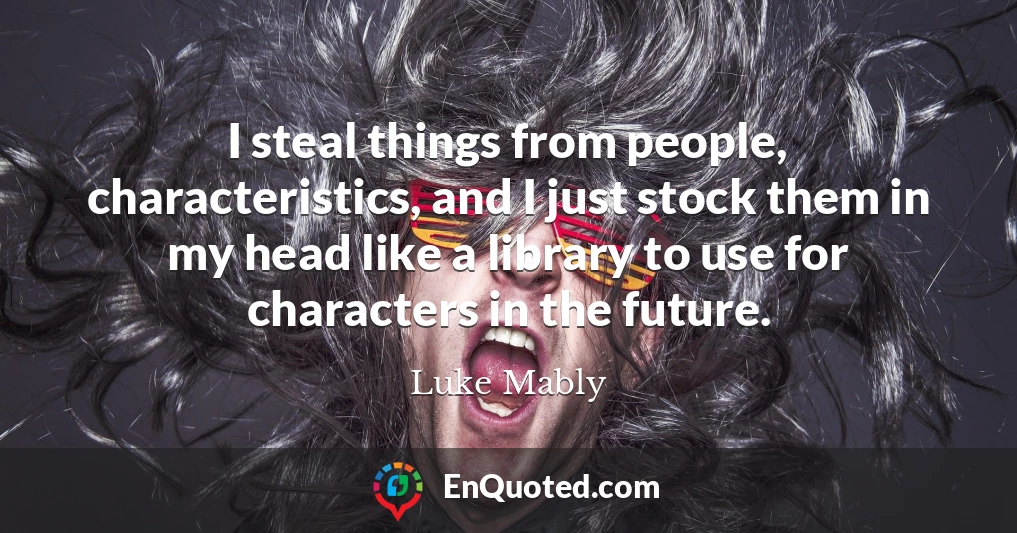 I steal things from people, characteristics, and I just stock them in my head like a library to use for characters in the future.