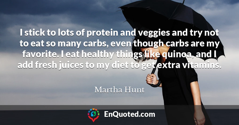 I stick to lots of protein and veggies and try not to eat so many carbs, even though carbs are my favorite. I eat healthy things like quinoa, and I add fresh juices to my diet to get extra vitamins.